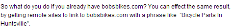 So what do you do if you already have bobsbikes.com? You can effect the same result, by getting remote sites to link to bobsbikes.com with a phrase like  